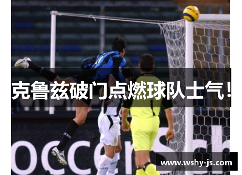克鲁兹破门点燃球队士气！